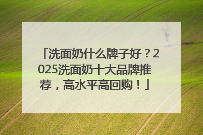洗面奶什么牌子好？2025洗面奶十大品牌推荐，高水平高回购！