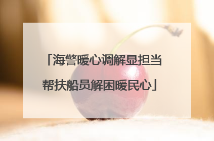 海警暖心调解显担当 帮扶船员解困暖民心