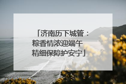 济南历下城管：粽香情浓迎端午 精细保障护安宁