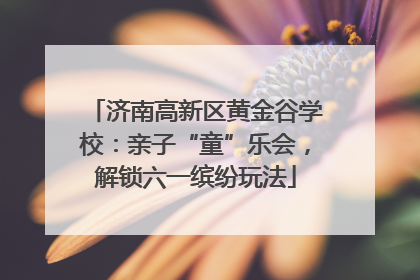 济南高新区黄金谷学校：亲子“童”乐会，解锁六一缤纷玩法