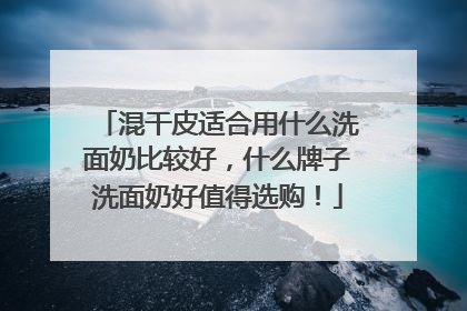 混干皮适合用什么洗面奶比较好，什么牌子洗面奶好值得选购！