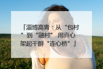 淄博高青：从“包村”到“融村” 用真心架起干群“连心桥”