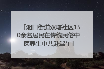湘口街道双塔社区150余名居民在传统民俗中医养生中共赴端午
