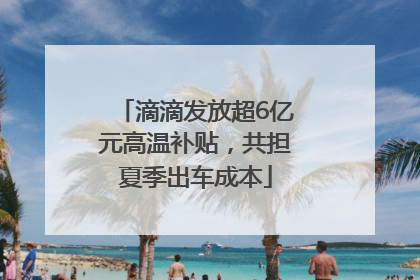 滴滴发放超6亿元高温补贴，共担夏季出车成本