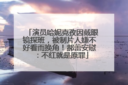 演员哈妮克孜因戴眼镜探班，被制片人嫌不好看而换角！郝蕾安慰：不红就是原罪