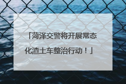 菏泽交警将开展常态化渣土车整治行动！
