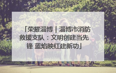 荣耀淄博｜淄博市消防救援支队：文明创建当先锋 蓝焰映红建新功