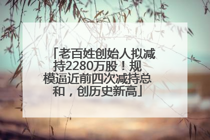 老百姓创始人拟减持2280万股！规模逼近前四次减持总和，创历史新高