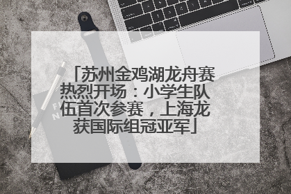 苏州金鸡湖龙舟赛热烈开场：小学生队伍首次参赛，上海龙获国际组冠亚军