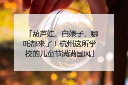 葫芦娃、白娘子、哪吒都来了！杭州这所学校的儿童节满满国风
