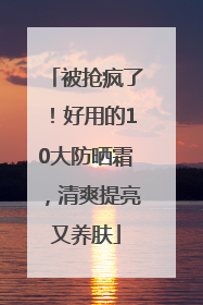 被抢疯了！好用的10大防晒霜，清爽提亮又养肤