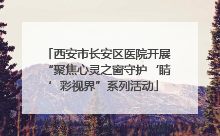西安市长安区医院开展“聚焦心灵之窗守护‘睛’彩视界”系列活动