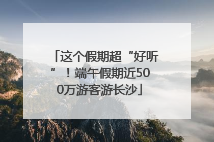 这个假期超“好听”！端午假期近500万游客游长沙