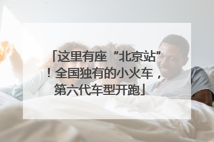 这里有座“北京站”！全国独有的小火车，第六代车型开跑