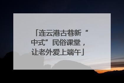 连云港古巷新“中式”民俗课堂，让老外爱上端午