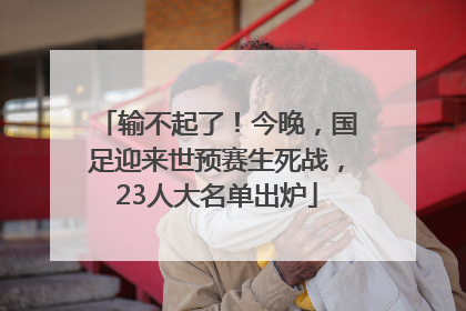输不起了！今晚，国足迎来世预赛生死战，23人大名单出炉