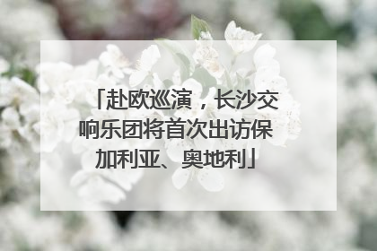 赴欧巡演，长沙交响乐团将首次出访保加利亚、奥地利