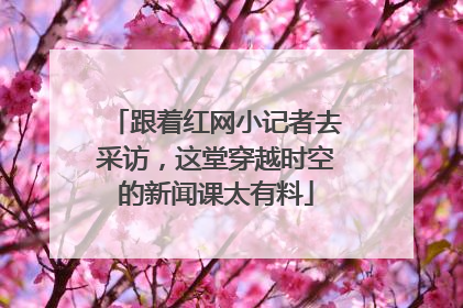 跟着红网小记者去采访，这堂穿越时空的新闻课太有料