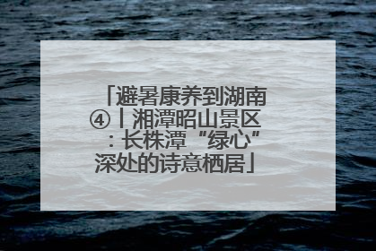 避暑康养到湖南④丨湘潭昭山景区：长株潭“绿心”深处的诗意栖居