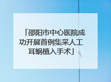 邵阳市中心医院成功开展首例集采人工耳蜗植入手术