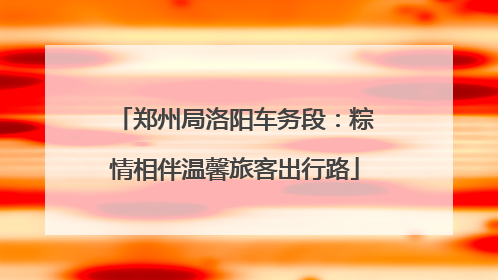郑州局洛阳车务段：粽情相伴温馨旅客出行路