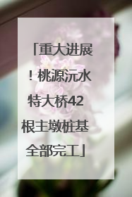 重大进展！桃源沅水特大桥42根主墩桩基全部完工