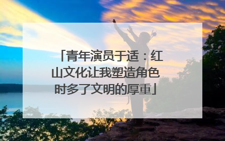 青年演员于适：红山文化让我塑造角色时多了文明的厚重
