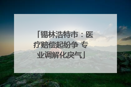 锡林浩特市：医疗赔偿起纷争 专业调解化戾气