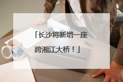 长沙将新增一座跨湘江大桥！
