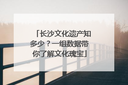 长沙文化遗产知多少？一组数据带你了解文化瑰宝
