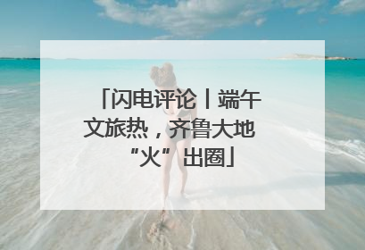 闪电评论丨端午文旅热，齐鲁大地“火”出圈
