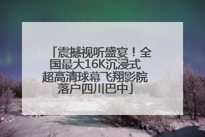 震撼视听盛宴！全国最大16K沉浸式超高清球幕飞翔影院落户四川巴中