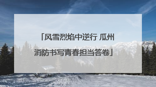 风雪烈焰中逆行 瓜州消防书写青春担当答卷