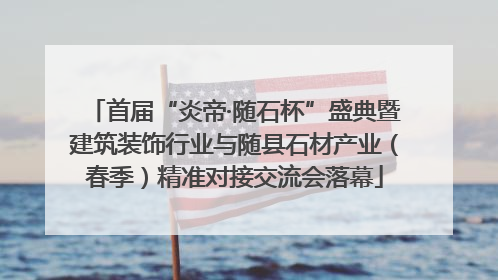 首届“炎帝·随石杯”盛典暨建筑装饰行业与随县石材产业（春季）精准对接交流会落幕