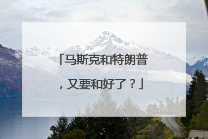 马斯克和特朗普，又要和好了？