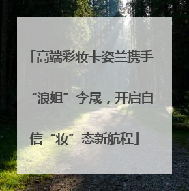 高端彩妆卡姿兰携手“浪姐”李晟，开启自信“妆”态新航程