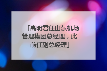 高明君任山东机场管理集团总经理，此前任副总经理