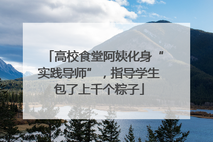高校食堂阿姨化身“实践导师”，指导学生包了上千个粽子