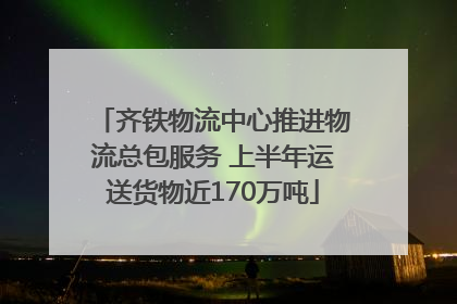 齐铁物流中心推进物流总包服务 上半年运送货物近170万吨