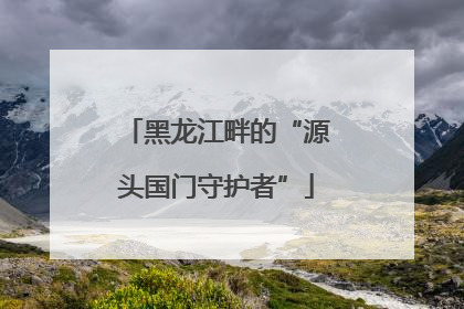 黑龙江畔的“源头国门守护者”