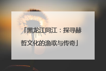 黑龙江同江：探寻赫哲文化的渔歌与传奇
