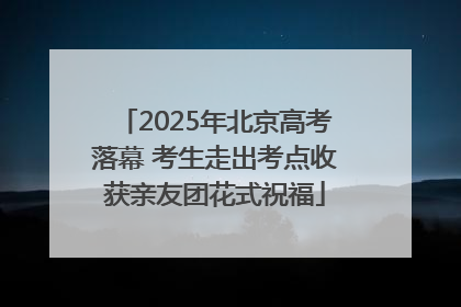 2025年北京高考落幕 考生走出考点收获亲友团花式祝福