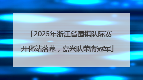 2025年浙江省围棋队际赛开化站落幕，嘉兴队荣膺冠军