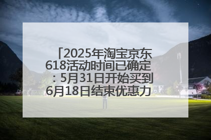 2025年淘宝京东618活动时间已确定：5月31日开始买到6月18日结束优惠力度最大最便宜！