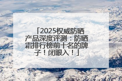 2025权威防晒产品深度评测：防晒霜排行榜前十名的牌子！闭眼入！