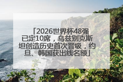 2026世界杯48强已定10席，乌兹别克斯坦创造历史首次晋级，约旦、韩国获出线名额