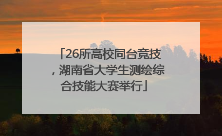 26所高校同台竞技，湖南省大学生测绘综合技能大赛举行