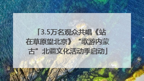 3.5万名观众共唱《站在草原望北京》“歌游内蒙古”北疆文化活动季启动