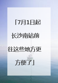 7月1日起 长沙南站前往这些地方更方便了