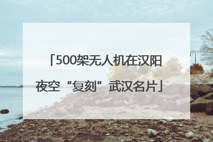 500架无人机在汉阳夜空“复刻”武汉名片